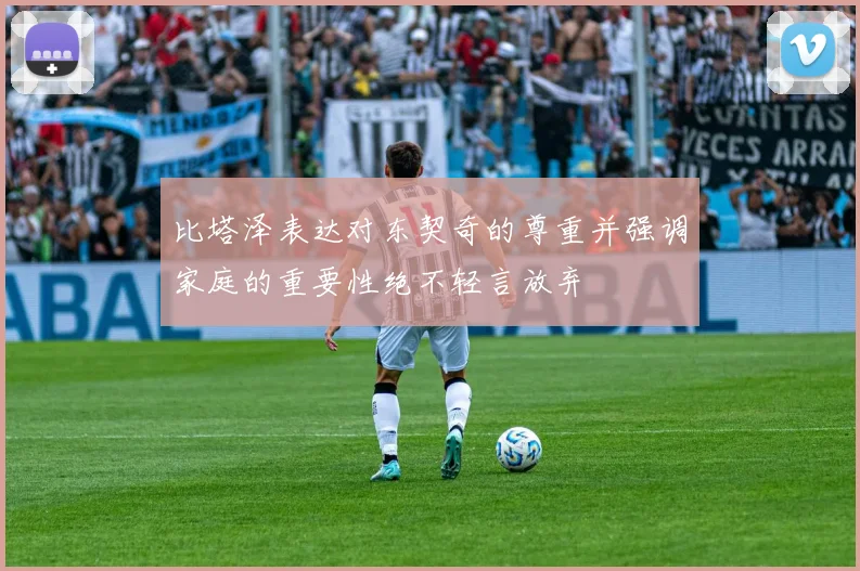 比塔泽表达对东契奇的尊重并强调家庭的重要性绝不轻言放弃