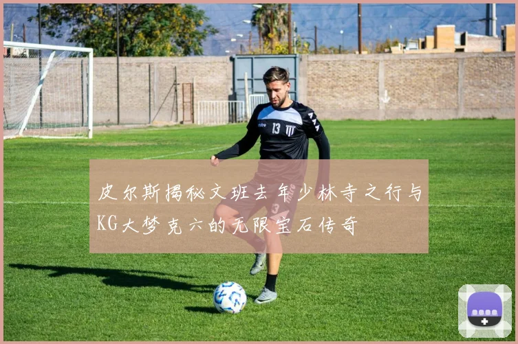 皮尔斯揭秘文班去年少林寺之行与KG大梦克六的无限宝石传奇