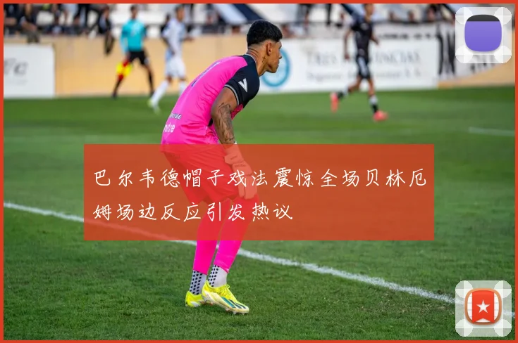巴尔韦德帽子戏法震惊全场贝林厄姆场边反应引发热议