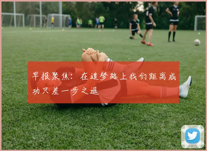 早报聚焦：在追梦路上我们距离成功只差一步之遥