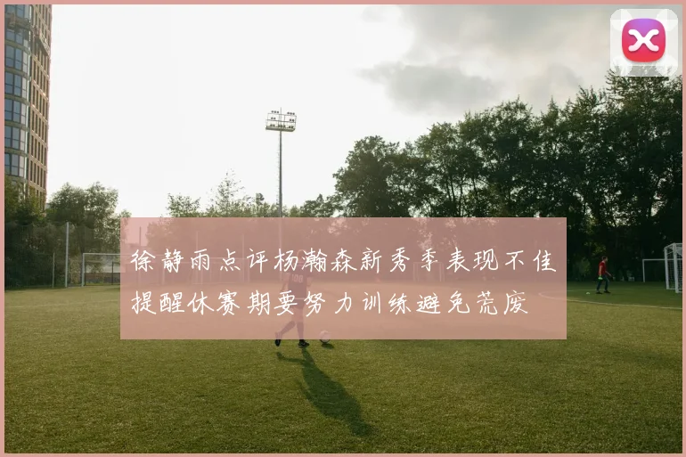 徐静雨点评杨瀚森新秀季表现不佳提醒休赛期要努力训练避免荒废