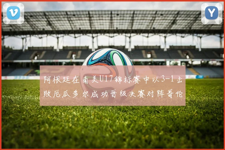 阿根廷在南美U17锦标赛中以3-1击败厄瓜多尔成功晋级决赛对阵哥伦比亚