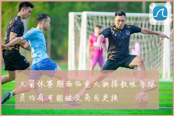 火箭休赛期面临重大抉择教练与球员均有可能被交易或更换