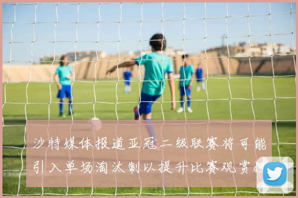 沙特媒体报道亚冠二级联赛将可能引入单场淘汰制以提升比赛观赏性