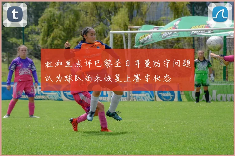杜加里点评巴黎圣日耳曼防守问题认为球队尚未恢复上赛季状态