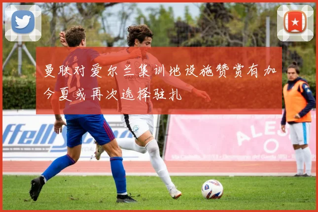 曼联对爱尔兰集训地设施赞赏有加今夏或再次选择驻扎
