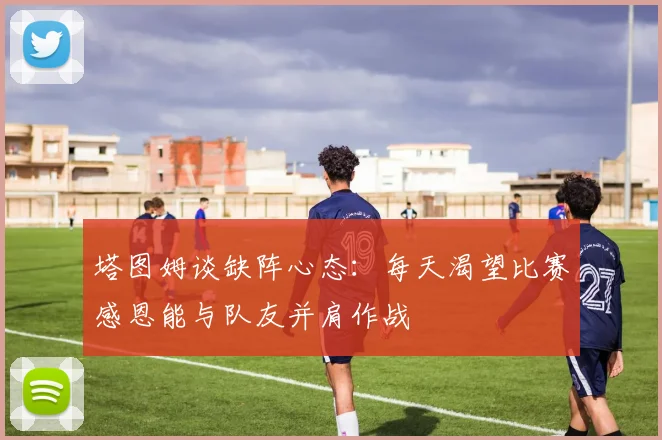 塔图姆谈缺阵心态：每天渴望比赛感恩能与队友并肩作战