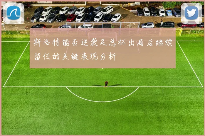 斯洛特能否逆袭足总杯出局后继续留任的关键表现分析