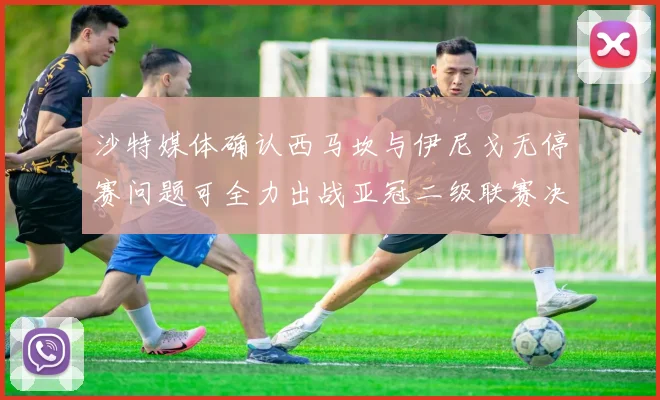 沙特媒体确认西马坎与伊尼戈无停赛问题可全力出战亚冠二级联赛决赛
