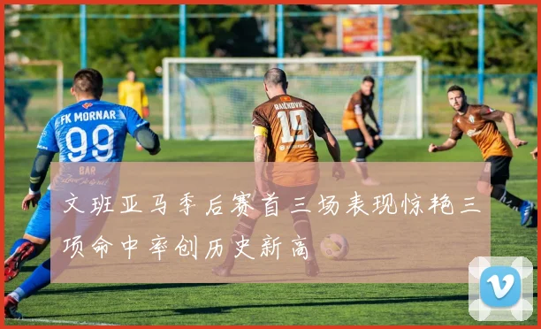 文班亚马季后赛首三场表现惊艳三项命中率创历史新高