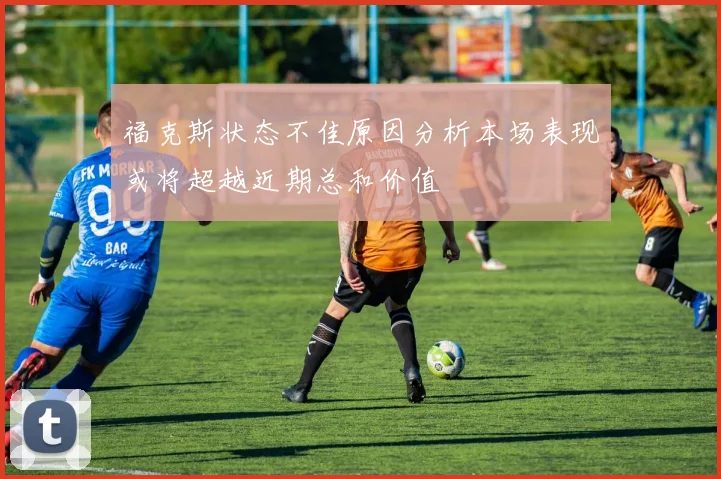 福克斯状态不佳原因分析本场表现或将超越近期总和价值